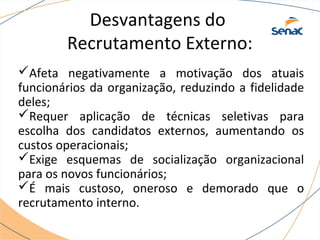 Desvantagens do 
Recrutamento Externo: 
Afeta negativamente a motivação dos atuais 
funcionários da organização, reduzindo a fidelidade 
deles; 
Requer aplicação de técnicas seletivas para 
escolha dos candidatos externos, aumentando os 
custos operacionais; 
Exige esquemas de socialização organizacional 
para os novos funcionários; 
É mais custoso, oneroso e demorado que o 
recrutamento interno. 
 