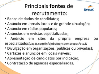Principais fontes de 
recrutamento: 
• Banco de dados de candidatos; 
• Anúncio em Jornais locais e de grande circulação; 
• Anúncio em rádios populares; 
• Anúncios em revistas especializadas; 
• Anúncio em sites da própria empresa ou 
especializados(vagas.com/infojobs/penseempregos/etc.); 
• Divulgação em organizações (públicas ou privadas); 
• Cartazes e anúncios em locais visíveis; 
• Apresentação de candidatos por indicação; 
• Contratação de agencias especializadas. 
 