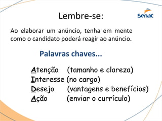 Lembre-se: 
Ao elaborar um anúncio, tenha em mente 
como o candidato poderá reagir ao anúncio. 
Palavras chaves... 
Atenção (tamanho e clareza) 
Interesse (no cargo) 
Desejo (vantagens e benefícios) 
Ação (enviar o currículo) 
 