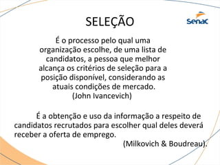SELEÇÃO 
É o processo pelo qual uma 
organização escolhe, de uma lista de 
candidatos, a pessoa que melhor 
alcança os critérios de seleção para a 
posição disponível, considerando as 
atuais condições de mercado. 
(John Ivancevich) 
É a obtenção e uso da informação a respeito de 
candidatos recrutados para escolher qual deles deverá 
receber a oferta de emprego. 
(Milkovich & Boudreau). 
 