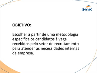 OBJETIVO: 
Escolher a partir de uma metodologia 
específica os candidatos à vaga 
recebidos pelo setor de recrutamento 
para atender as necessidades internas 
da empresa. 
 