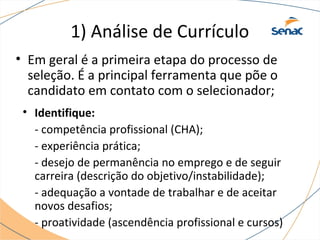 1) Análise de Currículo 
• Em geral é a primeira etapa do processo de 
seleção. É a principal ferramenta que põe o 
candidato em contato com o selecionador; 
• Identifique: 
- competência profissional (CHA); 
- experiência prática; 
- desejo de permanência no emprego e de seguir 
carreira (descrição do objetivo/instabilidade); 
- adequação a vontade de trabalhar e de aceitar 
novos desafios; 
- proatividade (ascendência profissional e cursos) 
 