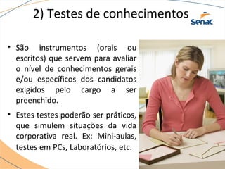 2) Testes de conhecimentos 
• São instrumentos (orais ou 
escritos) que servem para avaliar 
o nível de conhecimentos gerais 
e/ou específicos dos candidatos 
exigidos pelo cargo a ser 
preenchido. 
• Estes testes poderão ser práticos, 
que simulem situações da vida 
corporativa real. Ex: Mini-aulas, 
testes em PCs, Laboratórios, etc. 
 