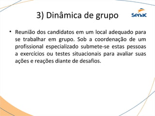 3) Dinâmica de grupo 
• Reunião dos candidatos em um local adequado para 
se trabalhar em grupo. Sob a coordenação de um 
profissional especializado submete-se estas pessoas 
a exercícios ou testes situacionais para avaliar suas 
ações e reações diante de desafios. 
 