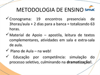 METODOLOGIA DE ENSINO 
Cronograma: 19 encontros presenciais de 
3horas/aula + 2 dias para a banca = totalizando 63 
horas. 
Material de Apoio – apostila, leitura de textos 
complementares, atividades em sala e extra-sala 
de aula. 
 Plano de Aula – na web! 
 Educação por competência: simulação do 
processo seletivo, culminando na dramatização!. 
 