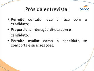 Prós da entrevista: 
• Permite contato face a face com o 
candidato; 
• Proporciona interação direta com o 
candidato; 
• Permite avaliar como o candidato se 
comporta e suas reações. 
 