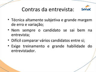 Contras da entrevista: 
• Técnica altamente subjetiva e grande margem 
de erro e variação; 
• Nem sempre o candidato se sai bem na 
entrevista; 
• Difícil comparar vários candidatos entre si; 
• Exige treinamento e grande habilidade do 
entrevistador. 
 