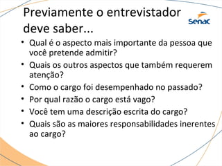 Previamente o entrevistador 
deve saber... 
• Qual é o aspecto mais importante da pessoa que 
você pretende admitir? 
• Quais os outros aspectos que também requerem 
atenção? 
• Como o cargo foi desempenhado no passado? 
• Por qual razão o cargo está vago? 
• Você tem uma descrição escrita do cargo? 
• Quais são as maiores responsabilidades inerentes 
ao cargo? 
 