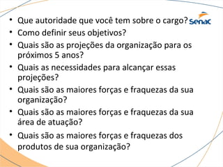 • Que autoridade que você tem sobre o cargo? 
• Como definir seus objetivos? 
• Quais são as projeções da organização para os 
próximos 5 anos? 
• Quais as necessidades para alcançar essas 
projeções? 
• Quais são as maiores forças e fraquezas da sua 
organização? 
• Quais são as maiores forças e fraquezas da sua 
área de atuação? 
• Quais são as maiores forças e fraquezas dos 
produtos de sua organização? 
 