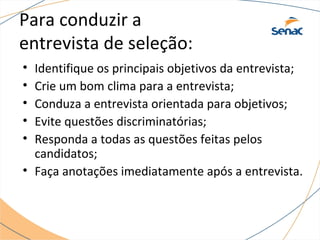 Para conduzir a 
entrevista de seleção: 
• Identifique os principais objetivos da entrevista; 
• Crie um bom clima para a entrevista; 
• Conduza a entrevista orientada para objetivos; 
• Evite questões discriminatórias; 
• Responda a todas as questões feitas pelos 
candidatos; 
• Faça anotações imediatamente após a entrevista. 
 