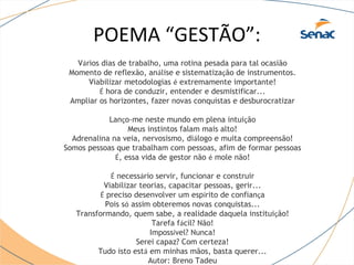 POEMA “GESTÃO”: 
Vários dias de trabalho, uma rotina pesada para tal ocasião 
Momento de reflexão, análise e sistematização de instrumentos. 
Viabilizar metodologias é extremamente importante! 
É hora de conduzir, entender e desmistificar... 
Ampliar os horizontes, fazer novas conquistas e desburocratizar 
Lanço-me neste mundo em plena intuição 
Meus instintos falam mais alto! 
Adrenalina na veia, nervosismo, diálogo e muita compreensão! 
Somos pessoas que trabalham com pessoas, afim de formar pessoas 
É, essa vida de gestor não é mole não! 
É necessário servir, funcionar e construir 
Viabilizar teorias, capacitar pessoas, gerir... 
É preciso desenvolver um espírito de confiança 
Pois só assim obteremos novas conquistas... 
Transformando, quem sabe, a realidade daquela instituição! 
Tarefa fácil? Não! 
Impossível? Nunca! 
Serei capaz? Com certeza! 
Tudo isto está em minhas mãos, basta querer... 
Autor: Breno Tadeu 
 