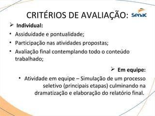 CRITÉRIOS DE AVALIAÇÃO: 
 Individual: 
• Assiduidade e pontualidade; 
• Participação nas atividades propostas; 
• Avaliação final contemplando todo o conteúdo 
trabalhado; 
 Em equipe: 
• Atividade em equipe – Simulação de um processo 
seletivo (principais etapas) culminando na 
dramatização e elaboração do relatório final. 
 