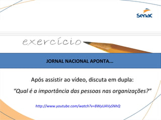 JORNAL NACIONAL APONTA... 
Após assistir ao vídeo, discuta em dupla: 
“Qual é a importância das pessoas nas organizações?” 
http://www.youtube.com/watch?v=8WyUAVySNhQ 
 