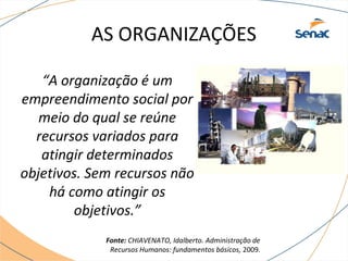 AS ORGANIZAÇÕES 
“A organização é um 
empreendimento social por 
meio do qual se reúne 
recursos variados para 
atingir determinados 
objetivos. Sem recursos não 
há como atingir os 
objetivos.” 
Fonte: CHIAVENATO, Idalberto. Administração de 
Recursos Humanos: fundamentos básicos, 2009. 
 