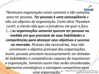 “Nenhuma organização existe somente e tão somente 
para ter pessoas. Ter pessoas é uma conseqüência e 
não um objetivo da organização. Como dizia Theodore 
Levitt: o cliente não quer a furadeira; ele quer o furo. 
(...) as organizações somente querem ter pessoas na 
medida em que precisam de suas habilidades e 
competências para alcançar seus objetivos e sucesso 
no mercado. Pessoas são necessárias, mas não 
constituem o objetivo principal das organizações. 
Assim, pessoas precisam necessariamente ser dotadas 
de habilidades e competências capazes de impulsionar 
a organização. Somente assim elas serão consideradas 
elementos estratégicos e vantagem competitiva para 
uma organização.” Fonte: CHIAVENATO, Idalberto. Administração de Recursos 
Humanos: fundamentos básicos, 2009. 
 