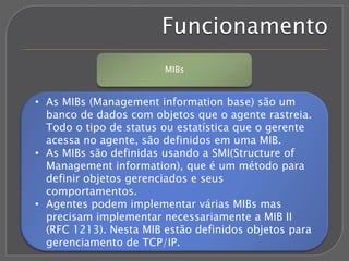 Funcionamento
MIBs
• As MIBs (Management information base) são um
banco de dados com objetos que o agente rastreia.
Todo o tipo de status ou estatística que o gerente
acessa no agente, são definidos em uma MIB.
• As MIBs são definidas usando a SMI(Structure of
Management information), que é um método para
definir objetos gerenciados e seus
comportamentos.
• Agentes podem implementar várias MIBs mas
precisam implementar necessariamente a MIB II
(RFC 1213). Nesta MIB estão definidos objetos para
gerenciamento de TCP/IP.
 