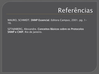 Referências
MAURO, SCHMIDT. SNMP Essencial. Editora Campus, 2001. pg. 1-
16.
SZTAJNBERG, Alexandre. Conceitos Básicos sobre os Protocolos
SNMP e CMIP. Rio de Janeiro.
 