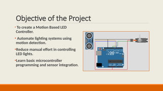 Objective of the Project
• To create a Motion Based LED
Controller.
• Automate lighting systems using
motion detection.
•Reduce manual effort in controlling
LED lights.
•Learn basic microcontroller
programming and sensor integration.
 