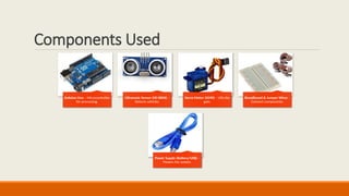 Components Used
Arduino Uno – Microcontroller
for processing.
Ultrasonic Sensor (HC-SR04) –
Detects vehicles.
Servo Motor (SG90) – Lifts the
gate.
Breadboard & Jumper Wires –
Connect components.
Power Supply (Battery/USB) –
Powers the system.
 