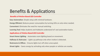 Benefits & Applications
Benefits of Motion-Based LED Controller
Easy Automation: Simple setup with minimal hardware.
Energy Efficient: Reduces power consumption by turning LEDs on only when needed.
Convenient: Eliminates the need for manual switching.
Learning Tool: Helps students and hobbyists understand IoT and automation basics.
Applications of Motion-Based LED Controller
Smart Home Lighting – Automates room lighting based on movement.
Hallways & Staircases – Lights up pathways only when motion is detected.
Restrooms & Offices – Ensures lights turn off when unoccupied.
Street Lights – Saves energy by activating only when people or vehicles are nearby.
 