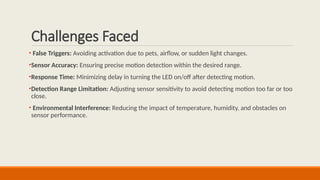 Challenges Faced
• False Triggers: Avoiding activation due to pets, airflow, or sudden light changes.
•Sensor Accuracy: Ensuring precise motion detection within the desired range.
•Response Time: Minimizing delay in turning the LED on/off after detecting motion.
•Detection Range Limitation: Adjusting sensor sensitivity to avoid detecting motion too far or too
close.
• Environmental Interference: Reducing the impact of temperature, humidity, and obstacles on
sensor performance.
 