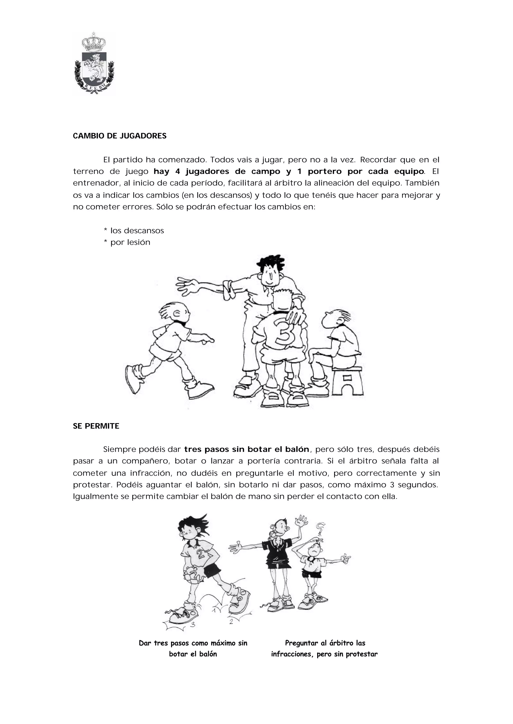 CAMBIO DE JUGADORES


       El partido ha comenzado. Todos vais a jugar, pero no a la vez. Recordar que en el
terreno de juego hay 4 jugadores de campo y 1 portero por cada equipo. El
entrenador, al inicio de cada período, facilitará al árbitro la alineación del equipo. También
os va a indicar los cambios (en los descansos) y todo lo que tenéis que hacer para mejorar y
no cometer errores. Sólo se podrán efectuar los cambios en:


       * los descansos
       * por lesión




SE PERMITE


       Siempre podéis dar tres pasos sin botar el balón, pero sólo tres, después debéis
pasar a un compañero, botar o lanzar a portería contraria. Si el árbitro señala falta al
cometer una infracción, no dudéis en preguntarle el motivo, pero correctamente y sin
protestar. Podéis aguantar el balón, sin botarlo ni dar pasos, como máximo 3 segundos.
Igualmente se permite cambiar el balón de mano sin perder el contacto con ella.




                Dar tres pasos como máximo sin        Preguntar al árbitro las
                         botar el balón           infracciones, pero sin protestar
 