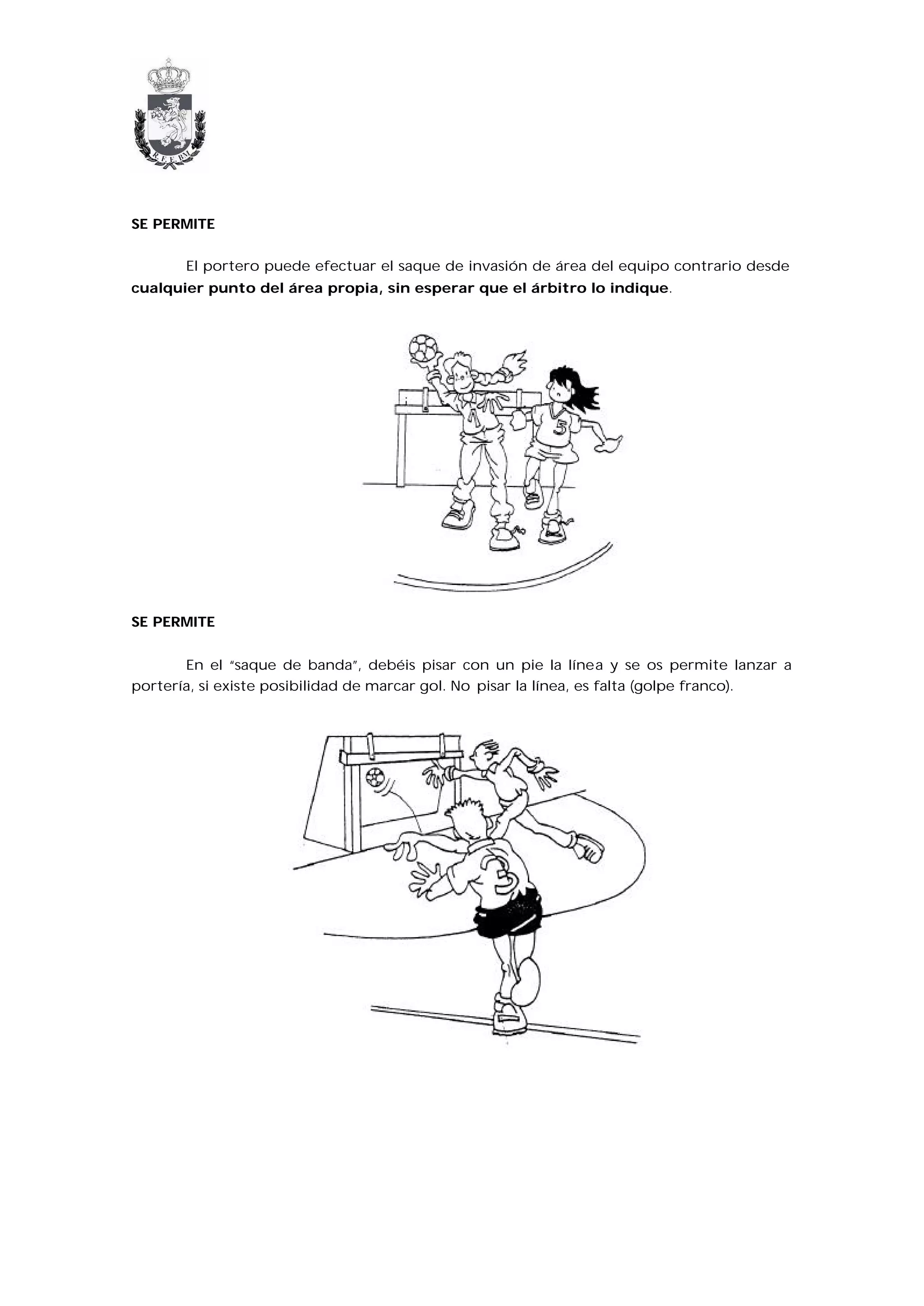 SE PERMITE


       El portero puede efectuar el saque de invasión de área del equipo contrario desde
cualquier punto del área propia, sin esperar que el árbitro lo indique.




SE PERMITE


       En el “saque de banda”, debéis pisar con un pie la línea y se os permite lanzar a
portería, si existe posibilidad de marcar gol. No pisar la línea, es falta (golpe franco).
 