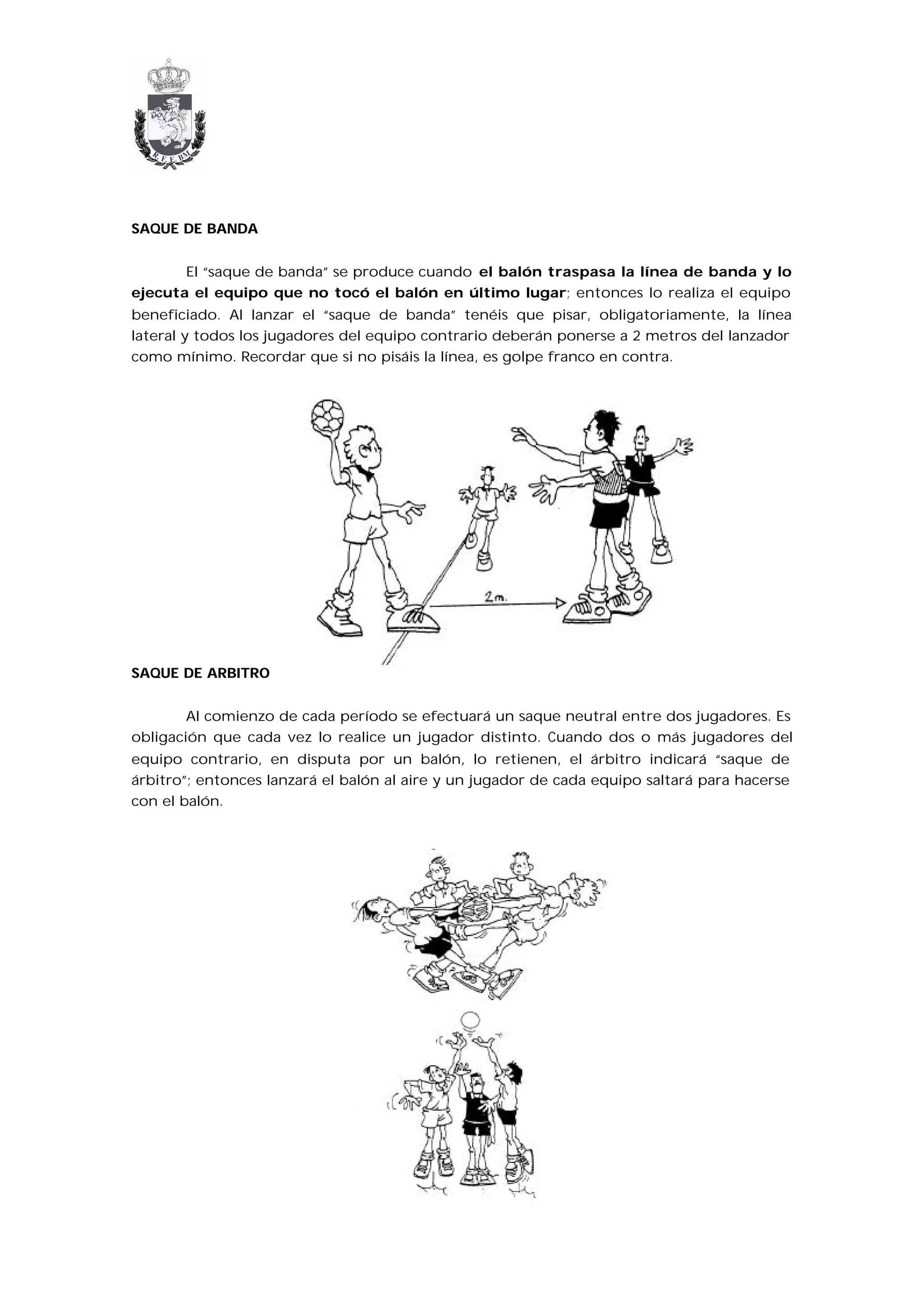 SAQUE DE BANDA


       El “saque de banda” se produce cuando el balón traspasa la línea de banda y lo
ejecuta el equipo que no tocó el balón en último lugar; entonces lo realiza el equipo
beneficiado. Al lanzar el “saque de banda” tenéis que pisar, obligatoriamente, la línea
lateral y todos los jugadores del equipo contrario deberán ponerse a 2 metros del lanzador
como mínimo. Recordar que si no pisáis la línea, es golpe franco en contra.




SAQUE DE ARBITRO


        Al comienzo de cada período se efectuará un saque neutral entre dos jugadores. Es
obligación que cada vez lo realice un jugador distinto. Cuando dos o más jugadores del
equipo contrario, en disputa por un balón, lo retienen, el árbitro indicará “saque de
árbitro”; entonces lanzará el balón al aire y un jugador de cada equipo saltará para hacerse
con el balón.
 