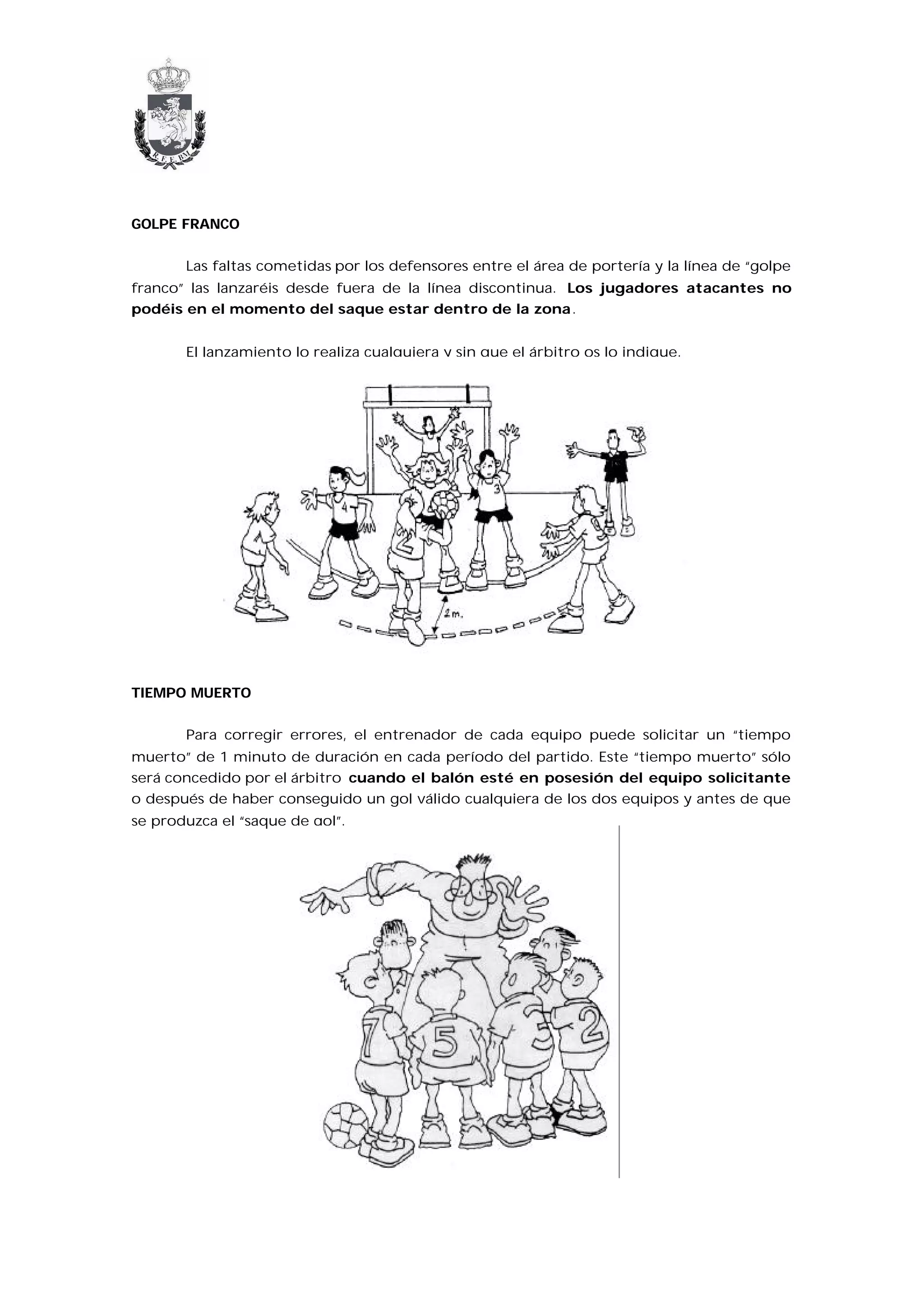 GOLPE FRANCO


       Las faltas cometidas por los defensores entre el área de portería y la línea de “golpe
franco” las lanzaréis desde fuera de la línea discontinua. Los jugadores atacantes no
podéis en el momento del saque estar dentro de la zona.


       El lanzamiento lo realiza cualquiera y sin que el árbitro os lo indique.




TIEMPO MUERTO


       Para corregir errores, el entrenador de cada equipo puede solicitar un “tiempo
muerto” de 1 minuto de duración en cada período del partido. Este “tiempo muerto” sólo
será concedido por el árbitro cuando el balón esté en posesión del equipo solicitante
o después de haber conseguido un gol válido cualquiera de los dos equipos y antes de que
se produzca el “saque de gol”.
 
