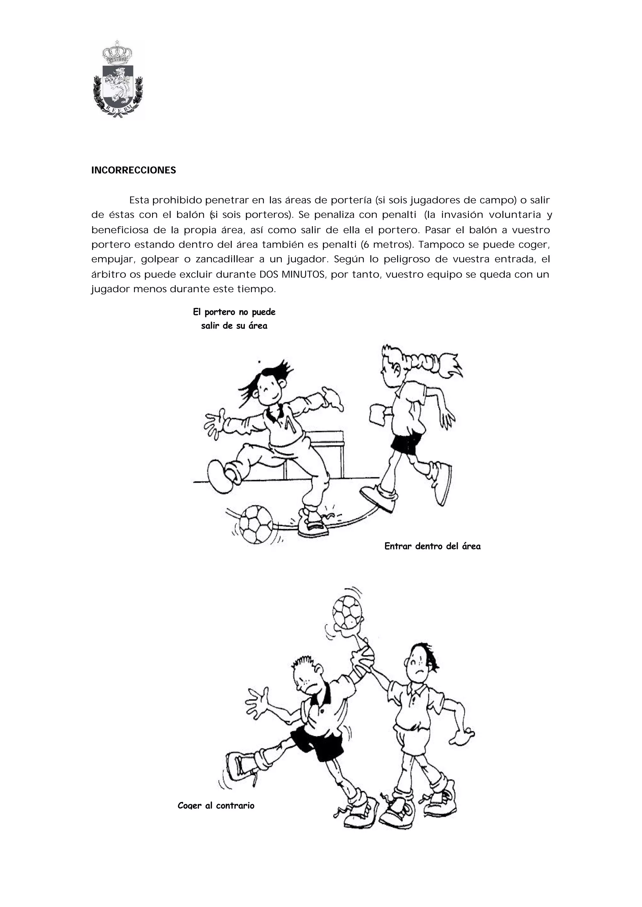 INCORRECCIONES


       Esta prohibido penetrar en las áreas de portería (si sois jugadores de campo) o salir
de éstas con el balón (si sois porteros). Se penaliza con penalti (la invasión voluntaria y
beneficiosa de la propia área, así como salir de ella el portero. Pasar el balón a vuestro
portero estando dentro del área también es penalti (6 metros). Tampoco se puede coger,
empujar, golpear o zancadillear a un jugador. Según lo peligroso de vuestra entrada, el
árbitro os puede excluir durante DOS MINUTOS, por tanto, vuestro equipo se queda con un
jugador menos durante este tiempo.

                    El portero no puede
                      salir de su área




                                                          Entrar dentro del área




                 Coger al contrario
 