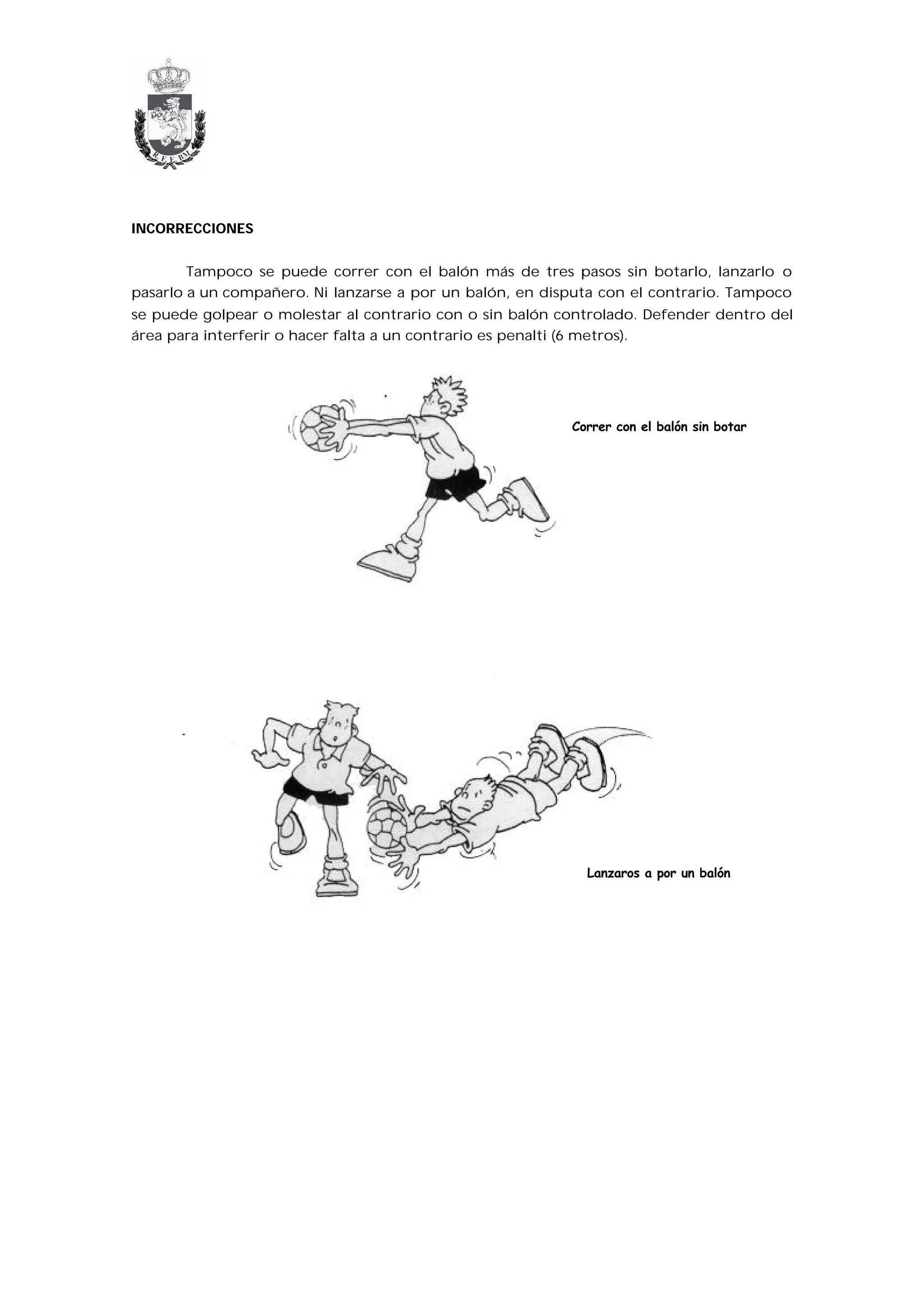 INCORRECCIONES


        Tampoco se puede correr con el balón más de tres pasos sin botarlo, lanzarlo o
pasarlo a un compañero. Ni lanzarse a por un balón, en disputa con el contrario. Tampoco
se puede golpear o molestar al contrario con o sin balón controlado. Defender dentro del
área para interferir o hacer falta a un contrario es penalti (6 metros).




                                                          Correr con el balón sin botar




                                                            Lanzaros a por un balón
 