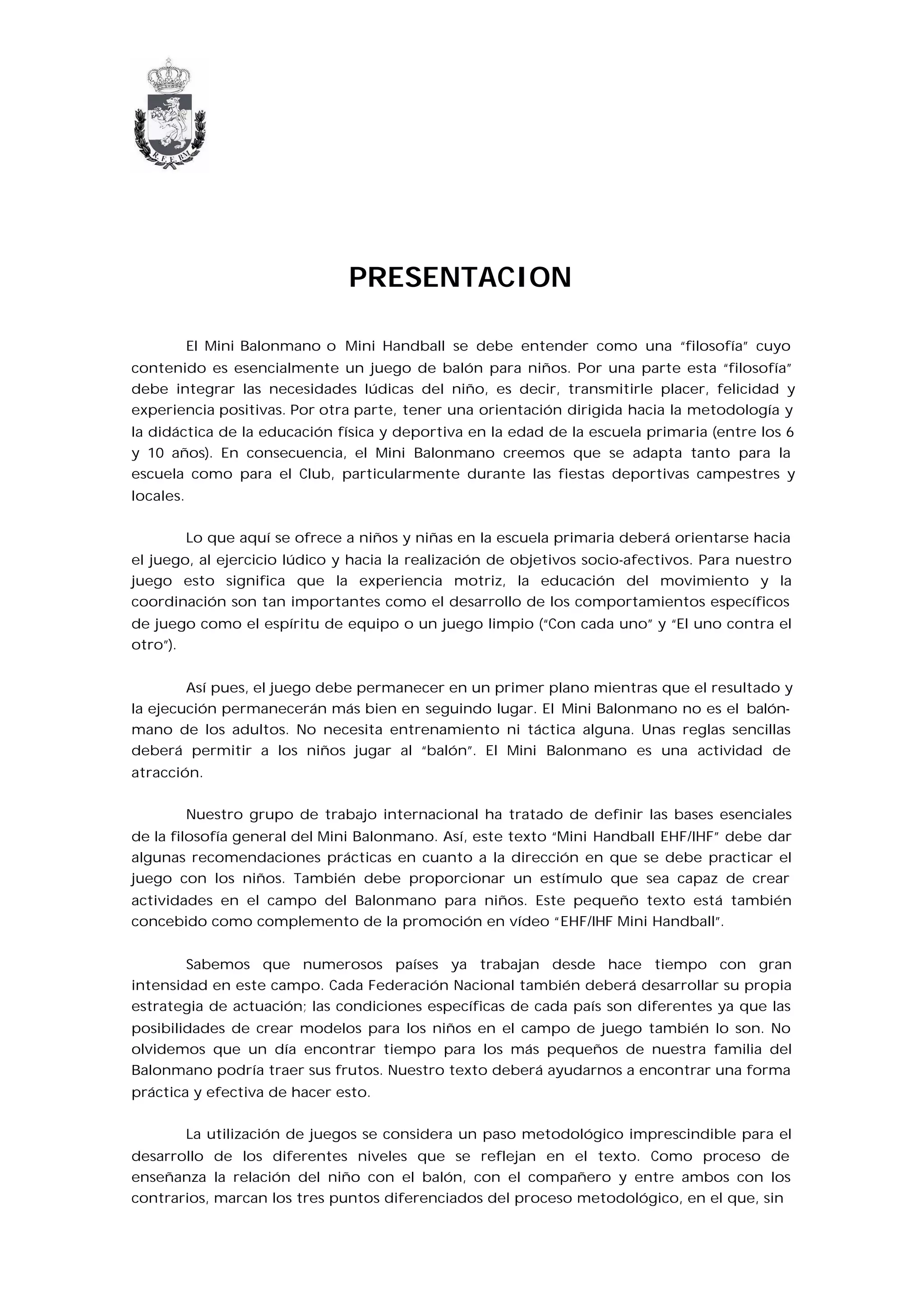 PRESENTACION

           El Mini Balonmano o Mini Handball se debe entender como una “filosofía” cuyo
contenido es esencialmente un juego de balón para niños. Por una parte esta “filosofía”
debe integrar las necesidades lúdicas del niño, es decir, transmitirle placer, felicidad y
experiencia positivas. Por otra parte, tener una orientación dirigida hacia la metodología y
la didáctica de la educación física y deportiva en la edad de la escuela primaria (entre los 6
y 10 años). En consecuencia, el Mini Balonmano creemos que se adapta tanto para la
escuela como para el Club, particularmente durante las fiestas deportivas campestres y
locales.


           Lo que aquí se ofrece a niños y niñas en la escuela primaria deberá orientarse hacia
el juego, al ejercicio lúdico y hacia la realización de objetivos socio-afectivos. Para nuestro
juego esto significa que la experiencia motriz, la educación del movimiento y la
coordinación son tan importantes como el desarrollo de los comportamientos específicos
de juego como el espíritu de equipo o un juego limpio (“Con cada uno” y “El uno contra el
otro”).


        Así pues, el juego debe permanecer en un primer plano mientras que el resultado y
la ejecución permanecerán más bien en seguindo lugar. El Mini Balonmano no es el balón-
mano de los adultos. No necesita entrenamiento ni táctica alguna. Unas reglas sencillas
deberá permitir a los niños jugar al “balón”. El Mini Balonmano es una actividad de
atracción.


           Nuestro grupo de trabajo internacional ha tratado de definir las bases esenciales
de la filosofía general del Mini Balonmano. Así, este texto “Mini Handball EHF/IHF” debe dar
algunas recomendaciones prácticas en cuanto a la dirección en que se debe practicar el
juego con los niños. También debe proporcionar un estímulo que sea capaz de crear
actividades en el campo del Balonmano para niños. Este pequeño texto está también
concebido como complemento de la promoción en vídeo “EHF/IHF Mini Handball”.


        Sabemos que numerosos países ya trabajan desde hace tiempo con gran
intensidad en este campo. Cada Federación Nacional también deberá desarrollar su propia
estrategia de actuación; las condiciones específicas de cada país son diferentes ya que las
posibilidades de crear modelos para los niños en el campo de juego también lo son. No
olvidemos que un día encontrar tiempo para los más pequeños de nuestra familia del
Balonmano podría traer sus frutos. Nuestro texto deberá ayudarnos a encontrar una forma
práctica y efectiva de hacer esto.


           La utilización de juegos se considera un paso metodológico imprescindible para el
desarrollo de los diferentes niveles que se reflejan en el texto. Como proceso de
enseñanza la relación del niño con el balón, con el compañero y entre ambos con los
contrarios, marcan los tres puntos diferenciados del proceso metodológico, en el que, sin
 