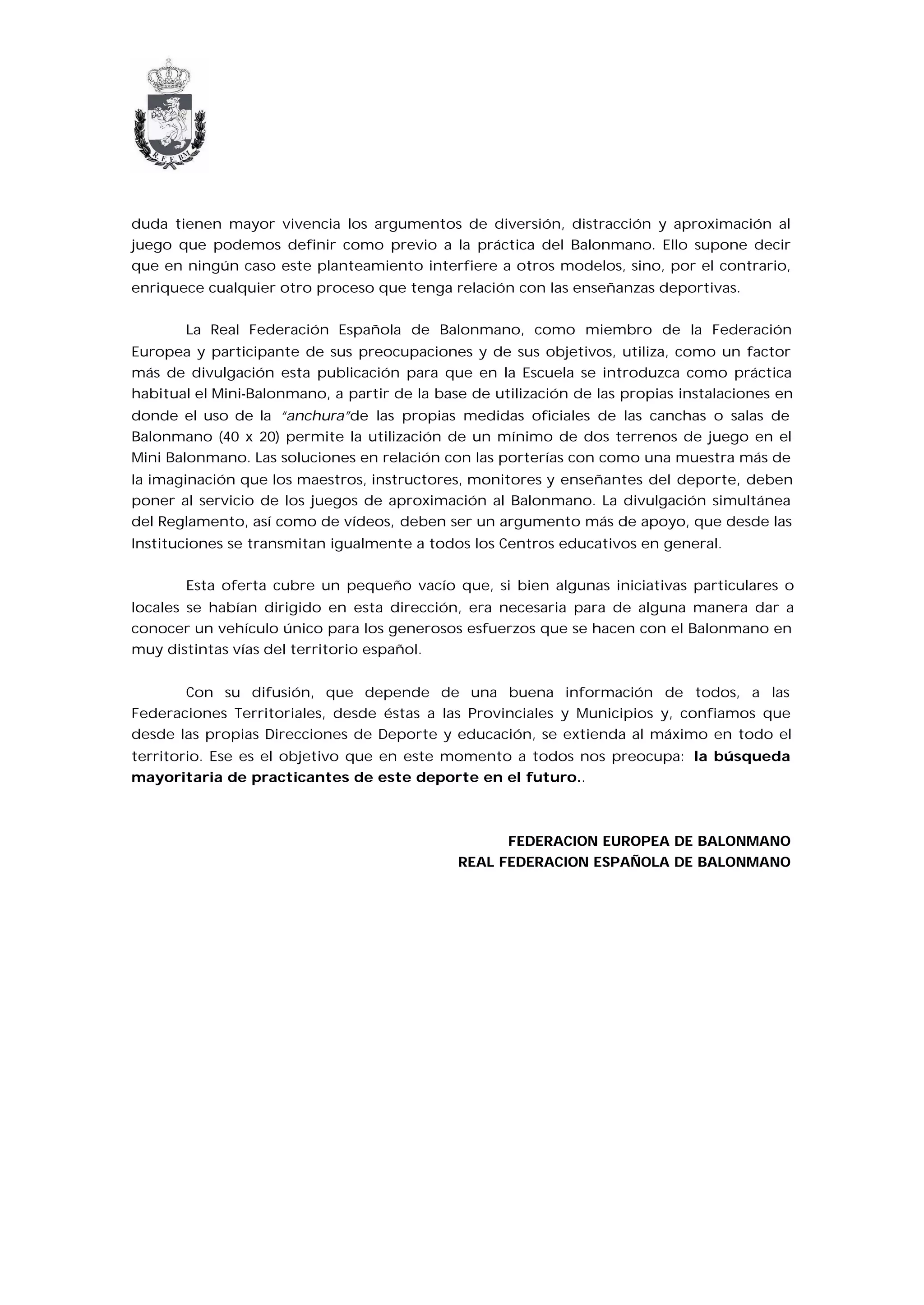 duda tienen mayor vivencia los argumentos de diversión, distracción y aproximación al
juego que podemos definir como previo a la práctica del Balonmano. Ello supone decir
que en ningún caso este planteamiento interfiere a otros modelos, sino, por el contrario,
enriquece cualquier otro proceso que tenga relación con las enseñanzas deportivas.


       La Real Federación Española de Balonmano, como miembro de la Federación
Europea y participante de sus preocupaciones y de sus objetivos, utiliza, como un factor
más de divulgación esta publicación para que en la Escuela se introduzca como práctica
habitual el Mini-Balonmano, a partir de la base de utilización de las propias instalaciones en
donde el uso de la “anchura”de las propias medidas oficiales de las canchas o salas de
Balonmano (40 x 20) permite la utilización de un mínimo de dos terrenos de juego en el
Mini Balonmano. Las soluciones en relación con las porterías con como una muestra más de
la imaginación que los maestros, instructores, monitores y enseñantes del deporte, deben
poner al servicio de los juegos de aproximación al Balonmano. La divulgación simultánea
del Reglamento, así como de vídeos, deben ser un argumento más de apoyo, que desde las
Instituciones se transmitan igualmente a todos los Centros educativos en general.


       Esta oferta cubre un pequeño vacío que, si bien algunas iniciativas particulares o
locales se habían dirigido en esta dirección, era necesaria para de alguna manera dar a
conocer un vehículo único para los generosos esfuerzos que se hacen con el Balonmano en
muy distintas vías del territorio español.


       Con su difusión, que depende de una buena información de todos, a las
Federaciones Territoriales, desde éstas a las Provinciales y Municipios y, confiamos que
desde las propias Direcciones de Deporte y educación, se extienda al máximo en todo el
territorio. Ese es el objetivo que en este momento a todos nos preocupa: la búsqueda
mayoritaria de practicantes de este deporte en el futuro..



                                                    FEDERACION EUROPEA DE BALONMANO
                                              REAL FEDERACION ESPAÑOLA DE BALONMANO
 