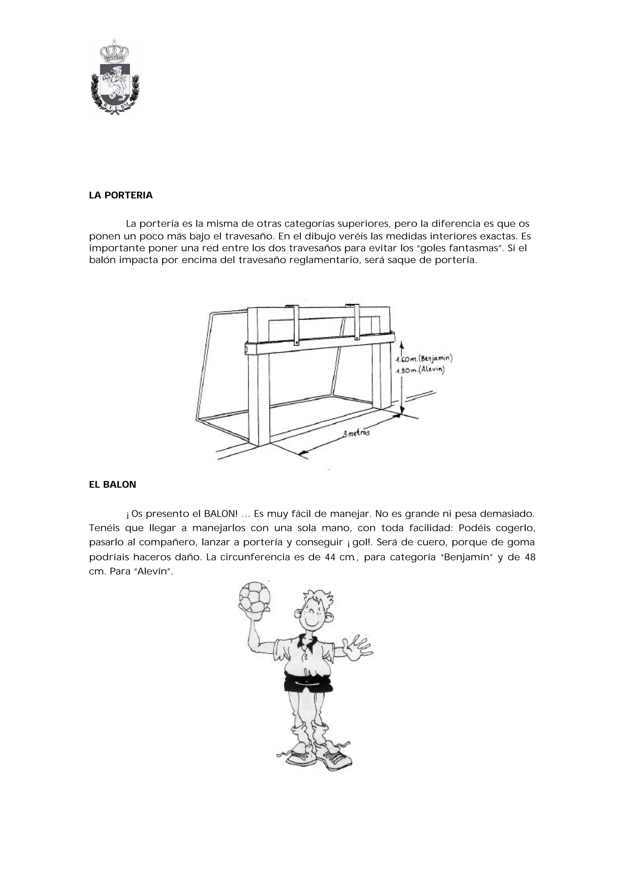 LA PORTERIA


       La portería es la misma de otras categorías superiores, pero la diferencia es que os
ponen un poco más bajo el travesaño. En el dibujo veréis las medidas interiores exactas. Es
importante poner una red entre los dos travesaños para evitar los “goles fantasmas”. Si el
balón impacta por encima del travesaño reglamentario, será saque de portería.




EL BALON


        ¡Os presento el BALON! … Es muy fácil de manejar. No es grande ni pesa demasiado.
Tenéis que llegar a manejarlos con una sola mano, con toda facilidad: Podéis cogerlo,
pasarlo al compañero, lanzar a portería y conseguir ¡gol!. Será de cuero, porque de goma
podríais haceros daño. La circunferencia es de 44 cm., para categoría “Benjamín” y de 48
cm. Para “Alevín”.
 