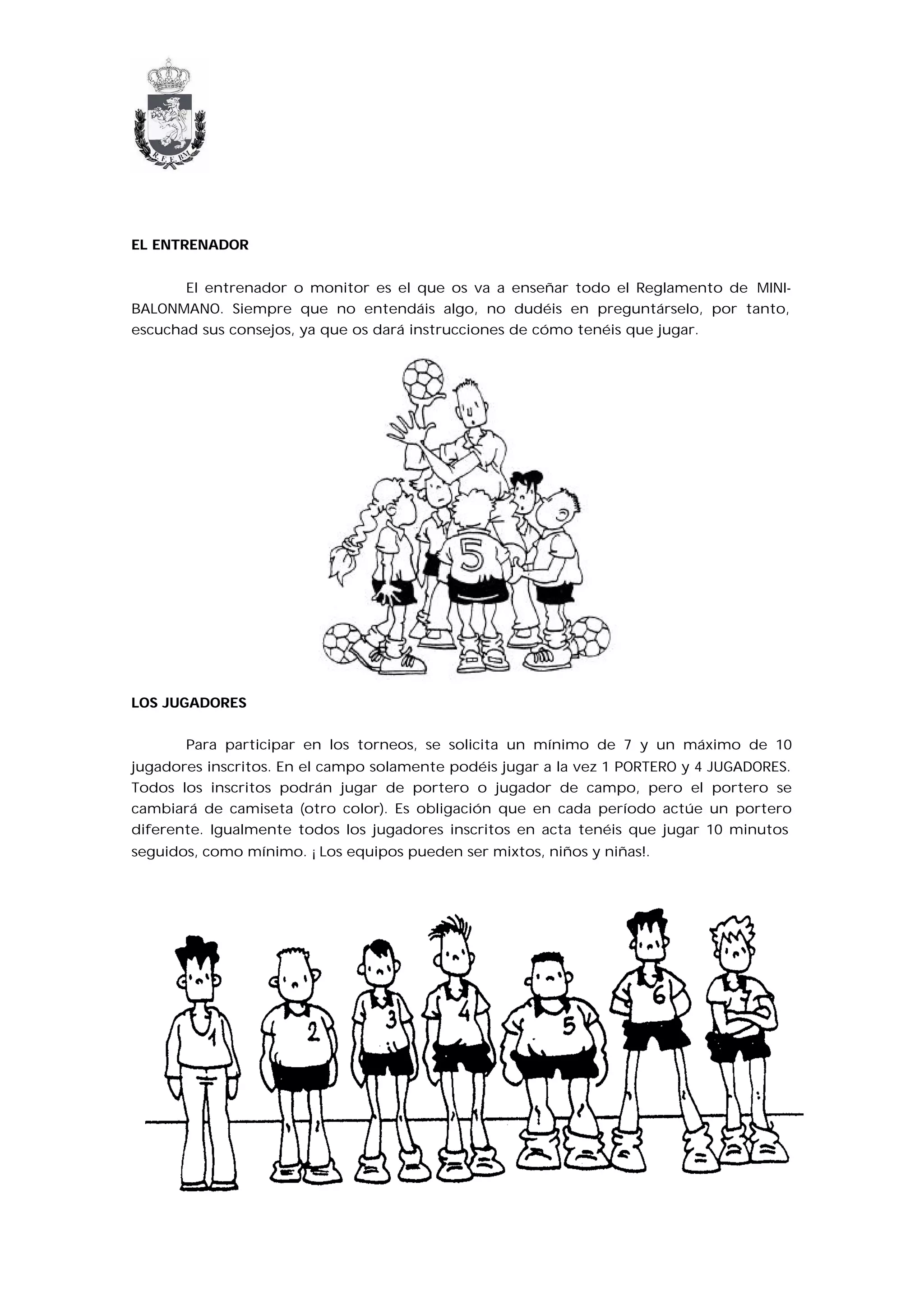 EL ENTRENADOR


       El entrenador o monitor es el que os va a enseñar todo el Reglamento de MINI-
BALONMANO. Siempre que no entendáis algo, no dudéis en preguntárselo, por tanto,
escuchad sus consejos, ya que os dará instrucciones de cómo tenéis que jugar.




LOS JUGADORES


       Para participar en los torneos, se solicita un mínimo de 7 y un máximo de 10
jugadores inscritos. En el campo solamente podéis jugar a la vez 1 PORTERO y 4 JUGADORES.
Todos los inscritos podrán jugar de portero o jugador de campo, pero el portero se
cambiará de camiseta (otro color). Es obligación que en cada período actúe un portero
diferente. Igualmente todos los jugadores inscritos en acta tenéis que jugar 10 minutos
seguidos, como mínimo. ¡Los equipos pueden ser mixtos, niños y niñas!.
 