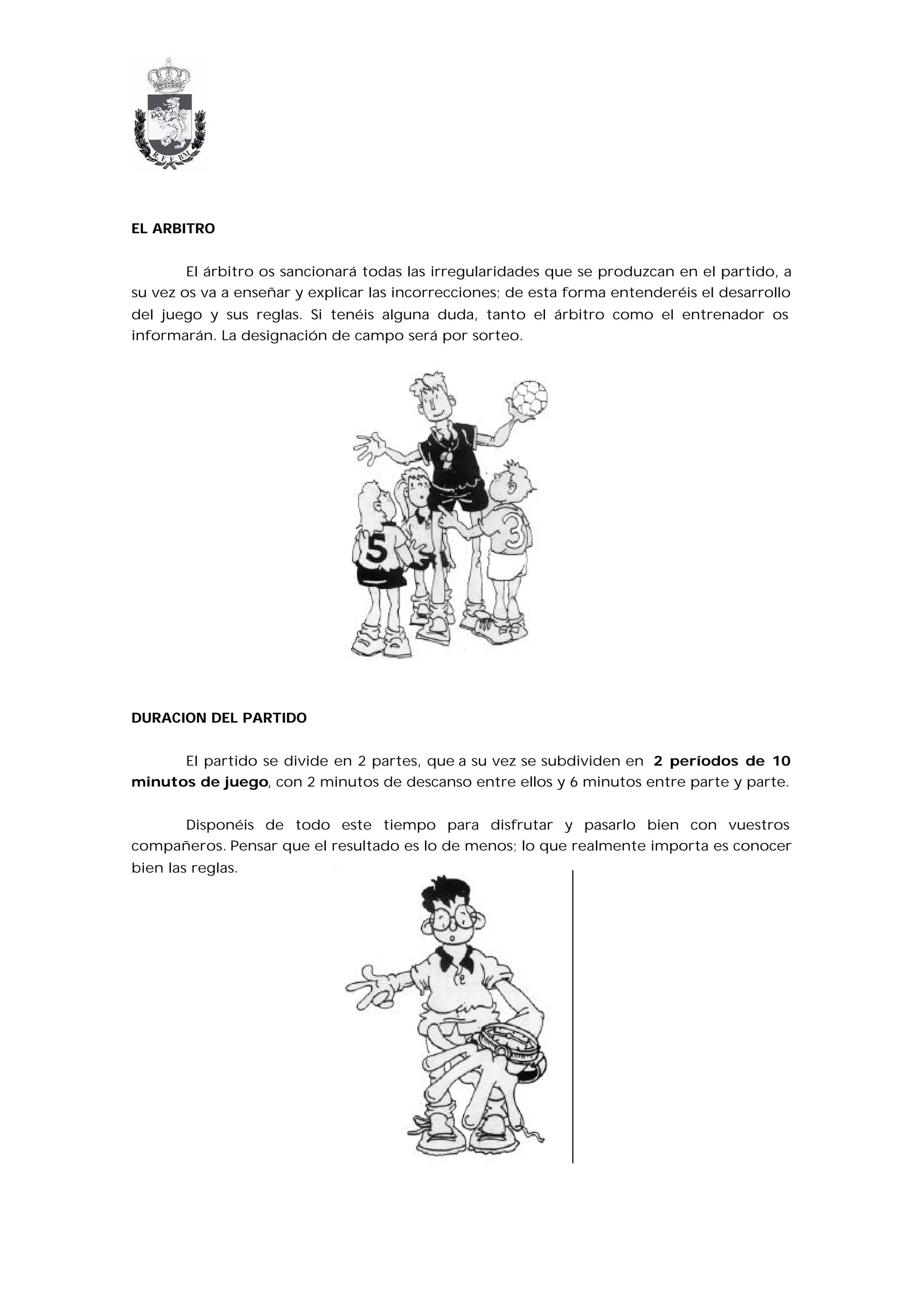 EL ARBITRO


        El árbitro os sancionará todas las irregularidades que se produzcan en el partido, a
su vez os va a enseñar y explicar las incorrecciones; de esta forma entenderéis el desarrollo
del juego y sus reglas. Si tenéis alguna duda, tanto el árbitro como el entrenador os
informarán. La designación de campo será por sorteo.




DURACION DEL PARTIDO


      El partido se divide en 2 partes, que a su vez se subdividen en 2 períodos de 10
minutos de juego, con 2 minutos de descanso entre ellos y 6 minutos entre parte y parte.


     Disponéis de todo este tiempo para disfrutar y pasarlo bien con vuestros
compañeros. Pensar que el resultado es lo de menos; lo que realmente importa es conocer
bien las reglas.
 