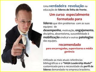 Uma verdadeira revolução na
educação de líderes de linha de frente.

Um curso especialmente
formatado para
líderes que têm problemas com as suas
equipes: de

desempenho, motivação, engajamento,
disciplina, absenteísmo, suscetibilidade à
mobilização sindical e outras patologias
das equipes.

recomendado
para encarregados, supervisores e média
gerência
Utilizado as mais atuais referências
bibliográficas e o “NASA Leadership Model”
customizado para a necessidade do perfil de
líderes demandado na empresa brasileira.

 