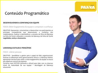 Conteúdo Programático
DESENVOLVENDO A CONFIANÇA DA EQUIPE
FOCO: Obter Engajamento da equipe e conquistar a confiança
OBJETIVO: Apresentar, conscientizar e desenvolver nos participantes as
principais competências que desenvolvem a confiança dos
colaboradores. Explicar e desmistificar o conceito de Ética da liderança
na linha de frente utilizando o conceito da liderança de linha de frente
Legalidade, Justiça e Autonomia.

LIDERANÇA ESTILOS E PRINCÍPIOS
FOCO: Liderar pessoas
OBJETIVO: Sensibilizar o gestor para o papel do líder organizacional.
Pontuar as diferenças entre gerenciamento eficaz e a liderança efetiva.
Apresentar técnicas para obter o total engajamento da equipe na busca
dos objetivos comuns da empresa.
Torná-los mais EFETIVO (eficiente e eficaz) para lidar com os diversos
níveis de maturidade de sua equipe – abordagem da liderança
situacional.
6

 