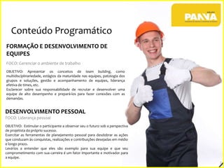 Conteúdo Programático
FORMAÇÃO E DESENVOLVIMENTO DE
EQUIPES
FOCO: Gerenciar o ambiente de trabalho
OBJETIVO: Apresentar os conceitos de team building, como
multidisciplinariedade, estágios da maturidade nas equipes, patologia dos
grupos e soluções, gestão e acompanhamento de equipes, liderança
efetiva de times, etc.
Esclarecer sobre sua responsabilidade de recrutar e desenvolver uma
equipe de alto desempenho e prepará-los para fazer conexões com as
demandas.

DESENVOLVIMENTO PESSOAL
FOCO: Liderança pessoal
OBJETIVO: Estimular o participante a observar seu o futuro sob a perspectiva
de projetista do próprio sucesso.
Exercitar as ferramentas de planejamento pessoal para desdobrar as ações
que conduzam às conquistas, realizações e contribuições desejadas em médio
e longo prazo.
Levá-los a entender que eles são exemplo para sua equipe e que seu
comprometimento com sua carreira é um fator importante e motivador para
a equipe.

7

 