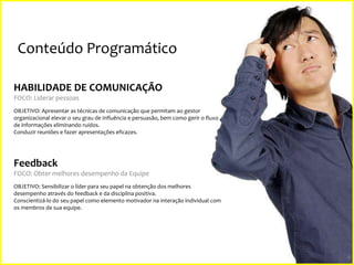 Conteúdo Programático
HABILIDADE DE COMUNICAÇÃO
FOCO: Liderar pessoas
OBJETIVO: Apresentar as técnicas de comunicação que permitam ao gestor
organizacional elevar o seu grau de influência e persuasão, bem como gerir o fluxo
de informações eliminando ruídos.
Conduzir reuniões e fazer apresentações eficazes.

Feedback
FOCO: Obter melhores desempenho da Equipe
OBJETIVO: Sensibilizar o líder para seu papel na obtenção dos melhores
desempenho através do feedback e da disciplina positiva.
Conscientizá-lo do seu papel como elemento motivador na interação individual com
os membros de sua equipe.

9

 