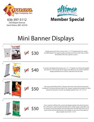 636-397-5112                                  Member Special
      330 Depot Avenue
    Saint Peters, MO 63376




               Mini Banner Displays
1


                                       Simply grommet the four corners of an 11” x 17” printed poster for a quick,
                      $35    $30      portable display. The support spokes pull right out of the center hub, so when
                                                          dismantled, it fits into a pocket or purse.




2


                                    A counter top display that protects your 11” x 17” graphic too. Pull up the graphic
                      $45    $40     and attach it to the top clip of the support bar. When you are ready to take the
                                               display down&comma; it retracts right back into the base.




3



                                       The super-sturdy Deluxe Mini “L” features aluminum snap rails for easy banner
                      $55    $50   installation. The heavy duty base folds in for compact storage and transport. An ideal
                                           solution for long term counter top displays. graphics size 11.8" x 15.75".




4


                                      Your customers will love this counter top display solution that will not tip over.
                                     The unit features a permanently attached shock-corded support pole. When you
                      $55    $50      are ready to retract the graphic, the pole folds down into the base. There are no
                                       parts to lose and the base protects your graphic as you move it from place to
                                                             place. Graphic size is 8.25" x 15.75".
 