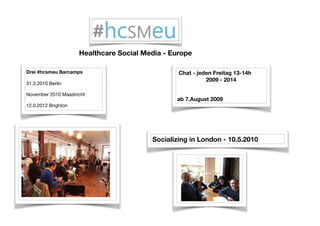 Drei #hcsmeu Barcamps
31.3.2010 Berlin

November 2010 Maastricht

12.0.2012 Brighton

Socializing in London - 10.5.2010
Chat - jeden Freitag 13-14h
2009 - 2014
ab 7.August 2009
Healthcare Social Media - Europe
 