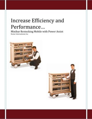  
Increase Efficiency and 
Performance… 
Minibar Restocking Mobile with Power Assist 
Hostar International, Inc 
 
 
                              
                              
                              
                              
                              
                              
                              
                              
                              
                              
                              




                                                

                                  

                                  
 