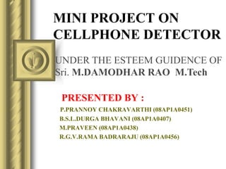 MINI PROJECT ON
CELLPHONE DETECTOR
PRESENTED BY :
P.PRANNOY CHAKRAVARTHI (08AP1A0451)
B.S.L.DURGA BHAVANI (08AP1A0407)
M.PRAVEEN (08AP1A0438)
R.G.V.RAMA BADRARAJU (08AP1A0456)
UNDER THE ESTEEM GUIDENCE OF
Sri. M.DAMODHAR RAO M.Tech
 