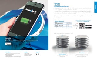 Desktop
Contact with our sales team to include your
establishment in the MINIBATT APPTechnical Specifications
Power: 	 3.200 mAh
Medidas del producto:	250x225x77mm
Max. disc: 	 10 units.
OUTPUT 1 - Micro USB:	 5V / 1A
OUTPUT 2 - Lightning:	 5V / 2A
Certification:	 CE, RoHS, MFI
TOWER
Portable charging station for any type of mobile phone or electronic device of 5V.
Design totally customizable With your brand image
MiniBatt TOWER is a handy multi charger that includes 5 external batteries of 3.200 mAh for portable
recharge of any type of mobile phone or electronic device to 5V.
The charging base simultaneously feeds the different batteries that are charged to each other by an
induction system without having to connect them to the power cable. In this way, just by leaving one
of the disks on top of the other, the battery starts charging.
Fully customizable with the brand image of your establishment, the new miniBatt TOWER is a
perfect device to give service of loading in restaurants, resorts, gyms, hairdressers or any type of
commercial place.
TOWER
CHARGE STATION
5 EXTERNAL BATTERIES 3,200 mAh
miniBattChargingStations
The load base
Simultaneously feed the different
batteries without having to connect
them to the power cable.
5 external batteries
From 3,200 mAh for portable
recharge to 5V.
SupportsMain features
• Batteries that are charged to each other
by an induction system
• Portable batteries
• Advertising medium, customizable brand
Includes
• Base charge
• Power outlet cable
• Charging Cables
 