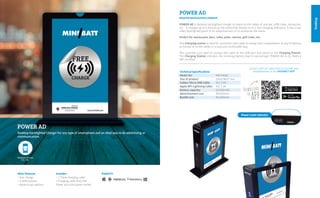 Desktop
POWER AD
Desktop backlighted Charger for any type of smartphone and an ideal way to do advertising or
communication.
POWER AD is desktop backlighted charger to place on the tables of any bar, coffe shop, restaurant,
etc… It charges up to 4 devices at the same time thanks to its 4 fast charging USB ports. It has a two
sides backlighted panel to do advertisement of to announce the menú.
Perfect for restaurants, bars, cafes, pubs, casinos, golf clubs, etc..
This Charging station is ideal for customers who need to charge their smartphones of any 5V devices
at the bar or at the tables in a easy and confortable way.
The customer just need to connect the cable at the USB port and swich on the Charging Station.
The Charging Station indicates the remainig battery level in percentage. POWER AD is CE, RoHS y
MFI certified.
POWER AD
DESKTOP BACKLIGHTED CHARGER
Contact with our sales team to include your
establishment in the MINIBATT APPTechnical Specifications
Model No: 			 MB-PWAD
Size of product: 			 150x178x57 mm.
Cables: Micro USB Cable: 	 5V/ 2.0A
Apple MFi Lightning Cable: 	 5V/ 2.1A
Battery capacity: 			 10,000mAh
Advertisement size: 	 90x150mm
Backlit size:			 94x163mm
Power Level Indicator
SupportsMain Features
• Fast charge
• 4 USB Outputs
• Advertising medium
Includes
• 1 Triple charging cable
• Charging cable from the
Power ad to the power socket
 