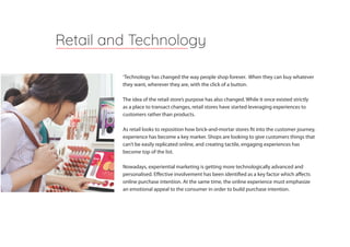‘Technology has changed the way people shop forever. When they can buy whatever
they want, wherever they are, with the click of a button.
The idea of the retail store’s purpose has also changed. While it once existed strictly
as a place to transact changes, retail stores have started leveraging experiences to
customers rather than products.
As retail looks to reposition how brick-and-mortar stores fit into the customer journey,
experience has become a key marker. Shops are looking to give customers things that
can’t be easily replicated online, and creating tactile, engaging experiences has
become top of the list.
Nowadays, experiential marketing is getting more technologically advanced and
personalised. Effective involvement has been identified as a key factor which affects
online purchase intention. At the same time, the online experience must emphasize
an emotional appeal to the consumer in order to build purchase intention.
Retail and Technology
 