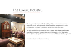 The luxury market comprises of Products (things that you wear or carry & personal
or wearable luxury), Services (Services that you experience and enjoy such as travel
and hospitality) and Assets (That you own such as houses, cars, planes etc).
The most visible part of this market (and what is implied when referred to without any
qualification) is the luxury products market which is around 30% of the total market.
Historically in India the products market has been around 1/3rd of the total luxury market.
Source: Brand Equity from The Economic Times
The Luxury Industry
 