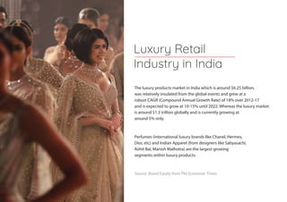 The luxury products market in India which is around $6.25 billion,
was relatively insulated from the global events and grew at a
robust CAGR (Compound Annual Growth Rate) of 18% over 2012-17
and is expected to grow at 10-15% until 2022. Whereas the luxury market
is around $1.3 trillion globally and is currently growing at
around 5% only.
Perfumes (international luxury brands like Chanel, Hermes,
Dior, etc) and Indian Apparel (from designers like Sabyasachi,
Rohit Bal, Manish Malhotra) are the largest growing
segments within luxury products.
Source: Brand Equity from The Economic Times
Luxury Retail
Industry in India
 