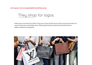 Indian luxury consumers buy to flaunt. They want to show that they have arrived, using luxury products to
communicate status and prestige. Hence“flashing logo”brands do well and brand performance is
highly correlated to its popularity.
They shop for logos.
Let’s grow in to a respectable brand because.
 